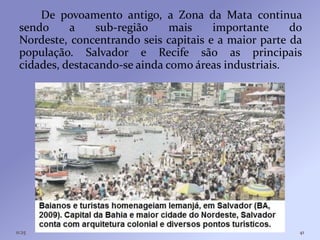 De povoamento antigo, a Zona da Mata continua
 sendo     a    sub-região     mais    importante     do
 Nordeste, concentrando seis capitais e a maior parte da
 população. Salvador e Recife são as principais
 cidades, destacando-se ainda como áreas industriais.




11:25                                                  41
 