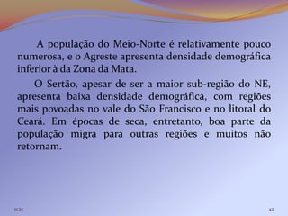 A população do Meio-Norte é relativamente pouco
 numerosa, e o Agreste apresenta densidade demográfica
 inferior à da Zona da Mata.
     O Sertão, apesar de ser a maior sub-região do NE,
 apresenta baixa densidade demográfica, com regiões
 mais povoadas no vale do São Francisco e no litoral do
 Ceará. Em épocas de seca, entretanto, boa parte da
 população migra para outras regiões e muitos não
 retornam.




11:25                                                 42
 