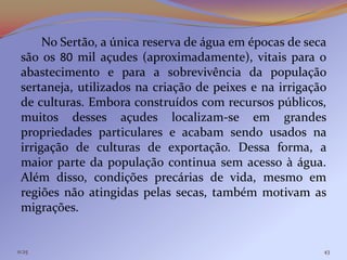 No Sertão, a única reserva de água em épocas de seca
 são os 80 mil açudes (aproximadamente), vitais para o
 abastecimento e para a sobrevivência da população
 sertaneja, utilizados na criação de peixes e na irrigação
 de culturas. Embora construídos com recursos públicos,
 muitos desses açudes localizam-se em grandes
 propriedades particulares e acabam sendo usados na
 irrigação de culturas de exportação. Dessa forma, a
 maior parte da população continua sem acesso à água.
 Além disso, condições precárias de vida, mesmo em
 regiões não atingidas pelas secas, também motivam as
 migrações.


11:25                                                    43
 