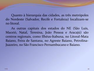 Quanto à hierarquia das cidades, as três metrópoles
 do Nordeste (Salvador, Recife e Fortaleza) localizam-se
 no litoral.
     As outras capitais dos estados do NE (São Luís,
 Maceió, Natal, Teresina, João Pessoa e Aracajú) são
 centros regionais, como Ilhéus-Itabuna, no Litoral-Mata
 Baiano, Feira de Santana, no Agreste Baiano, Petrolina-
 Juazeiro, no São Francisco Pernambucano e Baiano.




11:25                                                  44
 