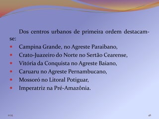 Dos centros urbanos de primeira ordem destacam-
 se:
       Campina Grande, no Agreste Paraibano,
       Crato-Juazeiro do Norte no Sertão Cearense,
       Vitória da Conquista no Agreste Baiano,
       Caruaru no Agreste Pernambucano,
       Mossoró no Litoral Potiguar,
       Imperatriz na Pré-Amazônia.



11:25                                                 46
 