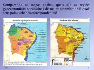 Comparando os mapas abaixo, quais são as regiões
geoeconômicas nordestinas de maior dinamismo? E quais
seus polos urbanos correspondentes?




11:25                                              48
 