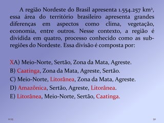 A região Nordeste do Brasil apresenta 1.554.257 km2,
 essa área do território brasileiro apresenta grandes
 diferenças em aspectos como clima, vegetação,
 economia, entre outros. Nesse contexto, a região é
 dividida em quatro, processo conhecido como as sub-
 regiões do Nordeste. Essa divisão é composta por:

 XA) Meio-Norte, Sertão, Zona da Mata, Agreste.
 B) Caatinga, Zona da Mata, Agreste, Sertão.
 C) Meio-Norte, Litorânea, Zona da Mata, Agreste.
 D) Amazônica, Sertão, Agreste, Litorânea.
 E) Litorânea, Meio-Norte, Sertão, Caatinga.


11:25                                                   50
 