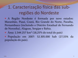 1. Caracterização física das sub-
              regiões do Nordeste
  A Região Nordeste é formada por nove estados:
 Maranhão, Piauí, Ceará, Rio Grande do Norte, Paraíba,
 Pernambuco (incluindo o Distrito Estadual de Fernando
 de Noronha), Alagoas, Sergipe e Bahia.
  Área: 1.544.257 km² (18,25% do total do país)
  População em 2007: 52.305.000 hab (27,55% da
 população do país).




11:25                                                    7
 