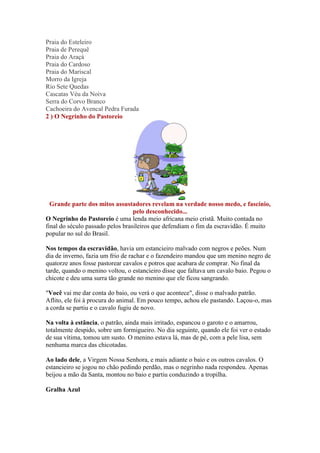 Praia do Esteleiro 
Praia de Perequê 
Praia do Araçá 
Praia do Cardoso 
Praia do Mariscal 
Morro da Igreja 
Rio Sete Quedas 
Cascatas Véu da Noiva 
Serra do Corvo Branco 
Cachoeira do Avencal Pedra Furada 
2 ) O Negrinho do Pastoreio 
Grande parte dos mitos assustadores revelam na verdade nosso medo, e fascínio, 
pelo desconhecido... 
O Negrinho do Pastoreio é uma lenda meio africana meio cristã. Muito contada no 
final do século passado pelos brasileiros que defendiam o fim da escravidão. É muito 
popular no sul do Brasil. 
Nos tempos da escravidão, havia um estancieiro malvado com negros e peões. Num 
dia de inverno, fazia um frio de rachar e o fazendeiro mandou que um menino negro de 
quatorze anos fosse pastorear cavalos e potros que acabara de comprar. No final da 
tarde, quando o menino voltou, o estancieiro disse que faltava um cavalo baio. Pegou o 
chicote e deu uma surra tão grande no menino que ele ficou sangrando. 
"Você vai me dar conta do baio, ou verá o que acontece", disse o malvado patrão. 
Aflito, ele foi à procura do animal. Em pouco tempo, achou ele pastando. Laçou-o, mas 
a corda se partiu e o cavalo fugiu de novo. 
Na volta à estância, o patrão, ainda mais irritado, espancou o garoto e o amarrou, 
totalmente despido, sobre um formigueiro. No dia seguinte, quando ele foi ver o estado 
de sua vítima, tomou um susto. O menino estava lá, mas de pé, com a pele lisa, sem 
nenhuma marca das chicotadas. 
Ao lado dele, a Virgem Nossa Senhora, e mais adiante o baio e os outros cavalos. O 
estancieiro se jogou no chão pedindo perdão, mas o negrinho nada respondeu. Apenas 
beijou a mão da Santa, montou no baio e partiu conduzindo a tropilha. 
Gralha Azul 
 