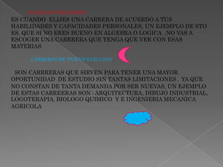               ELECCION VOCASIONALES CUANDO  ELIJES UNA CARRERA DE ACUERDO A TUS HABILIDADES Y CAPACIDADES PERSONALES, UN EJEMPLO DE STO ES, QUE SI NO ERES BUENO EN ALGEBRA O LOGICA  .NO VAS A ESCOGER UNA CARRRERA QUE TENGA QUE VER CON ESAS MATERIAS                CARRERAS DE NUEVA ELECCIONSON CARRRERAS QUE SIRVEN PARA TENER UNA MAYOR OPORTUNIDAD DE ESTUDIO SIN TANTAS LIMITACIONES ,  YA QUE NO CONSTAN DE TANTA DEMANDA POR SER NUEVAS, UN EJEMPLO DE ESTAS CARREERAS SON : ARQUITECTURA, DIBUJO INDUSTRIAL,  LOGOTERAPIA, BIOLOGO QUIMICO  Y E INGENIERIA MECANICA  AGRICOLA