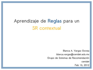 Aprendizaje de Reglas para un
        SR contextual



                          Blanca A. Vargas Govea
                     blanca.vargas@cenidet.edu.mx
              Grupo de Sistemas de Recomendación
                                          cenidet
                                    Feb 16, 2012
 