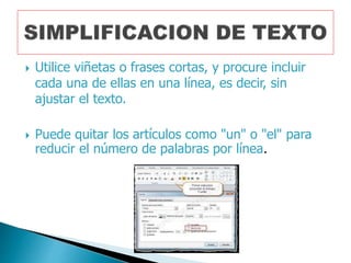  Utilice viñetas o frases cortas, y procure incluir
cada una de ellas en una línea, es decir, sin
ajustar el texto.
Puede quitar los artículos como "un" o "el" para
reducir el número de palabras por línea.
