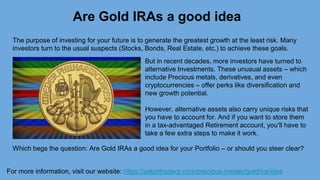 Are Gold IRAs a good idea
For more information, visit our website: https://satoritraders.com/precious-metals/gold/ira/idea
The purpose of investing for your future is to generate the greatest growth at the least risk. Many
investors turn to the usual suspects (Stocks, Bonds, Real Estate, etc.) to achieve these goals.
But in recent decades, more investors have turned to
alternative Investments. These unusual assets – which
include Precious metals, derivatives, and even
cryptocurrencies – offer perks like diversification and
new growth potential.
However, alternative assets also carry unique risks that
you have to account for. And if you want to store them
in a tax-advantaged Retirement account, you’ll have to
take a few extra steps to make it work.
Which begs the question: Are Gold IRAs a good idea for your Portfolio – or should you steer clear?
 