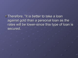 Therefore, "it is better to take a loan against gold than a personal loan as the rates will be lower-since this type of loan is secured.   