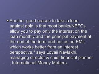 Another good reason to take a loan against gold is that most banks/NBFCs allow you to pay only the interest on the loan monthly and the principal payment at the end of the term and not as an EMI; which works better from an interest perspective," says Lovaii Navlakhi, managing director & chief financial planner , International Money Matters.   