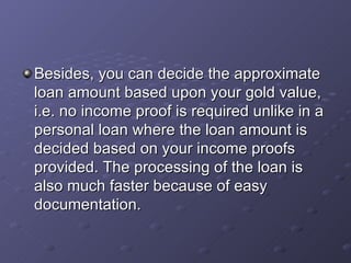 Besides, you can decide the approximate loan amount based upon your gold value, i.e. no income proof is required unlike in a personal loan where the loan amount is decided based on your income proofs provided. The processing of the loan is also much faster because of easy documentation.  