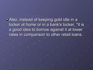 Also, instead of keeping gold idle in a locker at home or in a bank's locker, "it is a good idea to borrow against it at lower rates in comparison to other retail loans.  
