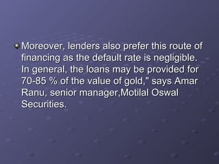 Moreover, lenders also prefer this route of financing as the default rate is negligible. In general, the loans may be provided for 70-85 % of the value of gold," says Amar Ranu, senior manager,Motilal Oswal Securities.  