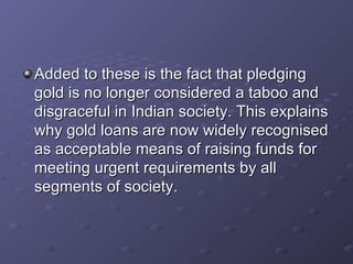 Added to these is the fact that pledging gold is no longer considered a taboo and disgraceful in Indian society. This explains why gold loans are now widely recognised as acceptable means of raising funds for meeting urgent requirements by all segments of society.  