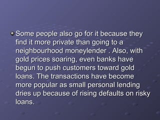 Some people also go for it because they find it more private than going to a neighbourhood moneylender . Also, with gold prices soaring, even banks have begun to push customers toward gold loans. The transactions have become more popular as small personal lending dries up because of rising defaults on risky loans.   