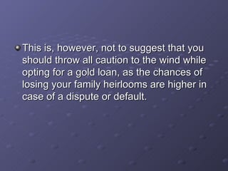 This is, however, not to suggest that you should throw all caution to the wind while opting for a gold loan, as the chances of losing your family heirlooms are higher in case of a dispute or default.  