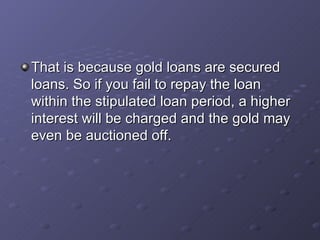 That is because gold loans are secured loans. So if you fail to repay the loan within the stipulated loan period, a higher interest will be charged and the gold may even be auctioned off.  