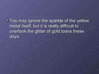 You may ignore the sparkle of the yellow metal itself, but it is really difficult to overlook the glitter of gold loans these days.  