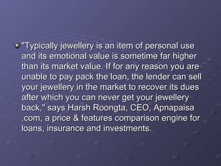 "Typically jewellery is an item of personal use and its emotional value is sometime far higher than its market value. If for any reason you are unable to pay pack the loan, the lender can sell your jewellery in the market to recover its dues after which you can never get your jewellery back," says Harsh Roongta, CEO, Apnapaisa .com, a price & features comparison engine for loans, insurance and investments.   