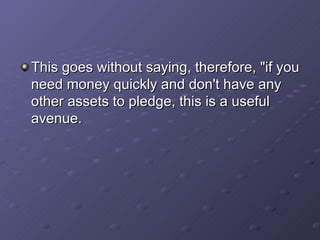 This goes without saying, therefore, "if you need money quickly and don't have any other assets to pledge, this is a useful avenue.   