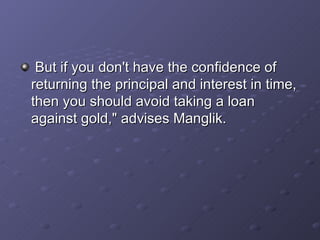   But if you don't have the confidence of returning the principal and interest in time, then you should avoid taking a loan against gold," advises Manglik.   