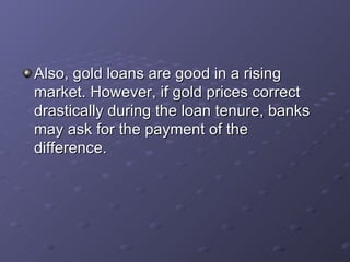Also, gold loans are good in a rising market. However, if gold prices correct drastically during the loan tenure, banks may ask for the payment of the difference.   