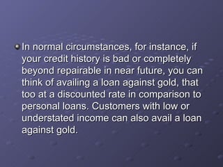 In normal circumstances, for instance, if your credit history is bad or completely beyond repairable in near future, you can think of availing a loan against gold, that too at a discounted rate in comparison to personal loans. Customers with low or understated income can also avail a loan against gold.   