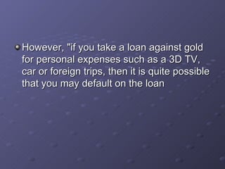 However, "if you take a loan against gold for personal expenses such as a 3D TV, car or foreign trips, then it is quite possible that you may default on the loan  
