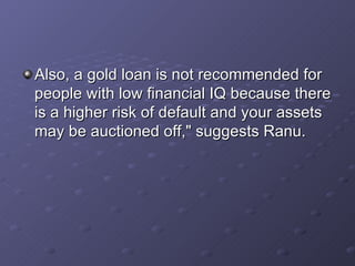 Also, a gold loan is not recommended for people with low financial IQ because there is a higher risk of default and your assets may be auctioned off," suggests Ranu.   