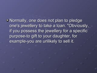 Normally, one does not plan to pledge one's jewellery to take a loan. "Obviously, if you possess the jewellery for a specific purpose-to gift to your daughter, for example-you are unlikely to sell it.  