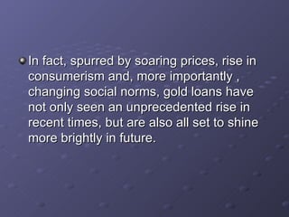 In fact, spurred by soaring prices, rise in consumerism and, more importantly , changing social norms, gold loans have not only seen an unprecedented rise in recent times, but are also all set to shine more brightly in future.  