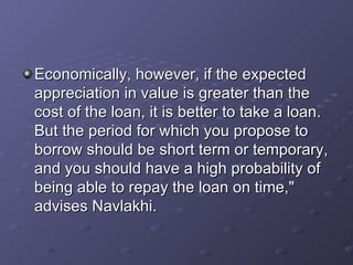 Economically, however, if the expected appreciation in value is greater than the cost of the loan, it is better to take a loan. But the period for which you propose to borrow should be short term or temporary, and you should have a high probability of being able to repay the loan on time," advises Navlakhi.   