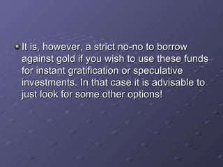 It is, however, a strict no-no to borrow against gold if you wish to use these funds for instant gratification or speculative investments. In that case it is advisable to just look for some other options!   