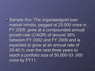 Sample this: The organisedgold loan market inIndia, pegged at 25,000 crore in FY 2009, grew at a compounded annual growth rate (CAGR) of around 38% between FY 2002 and FY 2009 and is expected to grow at an annual rate of 35-40 % over the next three years to reach a portfolio size of 50,000-53 ,000 crore by FY11.  