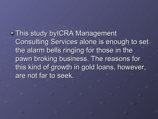 This study byICRA Management Consulting Services alone is enough to set the alarm bells ringing for those in the pawn broking business. The reasons for this kind of growth in gold loans, however, are not far to seek.   