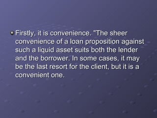 Firstly, it is convenience. "The sheer convenience of a loan proposition against such a liquid asset suits both the lender and the borrower. In some cases, it may be the last resort for the client, but it is a convenient one.   