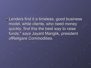 Lenders find it a timeless, good business model, while clients, who need money quickly, find this the best way to raise funds," says Jayant Manglik, president ofReligare Commodities.   
