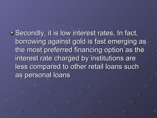 Secondly, it is low interest rates. In fact, borrowing against gold is fast emerging as the most preferred financing option as the interest rate charged by institutions are less compared to other retail loans such as personal loans  