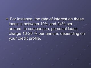  For instance, the rate of interest on these loans is between 10% and 24% per annum. In comparison, personal loans charge 16-26 % per annum, depending on your credit profile.   