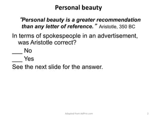 “Personal beauty is a greater recommendation than any letter of reference.”Aristotle, 350 BCIn terms of spokespeople in an advertisement, was Aristotle correct?___ No___ YesSee the next slide for the answer.Adapted from AdPrin.comPersonal beauty2
