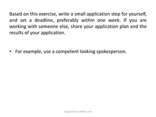 Based on this exercise, write a small application step for yourself, and set a deadline, preferably within one week. If you are working with someone else, share your application plan and the results of your application. For example, use a competent looking spokesperson.Adapted from AdPrin.com