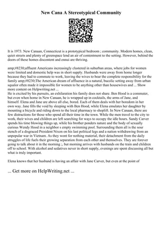 New Cana A Stereotypical Community
It is 1973. New Canaan, Connecticut is a prototypical bedroom ; community. Modern homes, clean,
quiet streets and plenty of greenspace lend an air of contentment to the setting. However, behind the
doors of these homes discontent and ennui are thriving.
amp;#8230;affluent Americans increasingly clustered in suburban areas, where jobs for women
were limited and domestic help was in short supply. Husbands were away from home longer
because they had to commute to work, leaving the wives to bear the complete responsibility for the
family amp;#8230;The American dream of affluence in a natural, bucolic setting away from urban
squalor often made it impossible for women to be anything other than housewives and ... Show
more content on Helpwriting.net ...
He is excited by his pursuits, an exhilaration his family does not share. Ben Hood is a commuter,
but even when home in New Canaan, he is wrapped up in cocktails, the arms of Jane, and
himself. Elena and Jane are above all else, bored. Each of them deals with her boredom in her
own way. Jane fills the void by sleeping with Ben Hood, while Elena emulates her daughter by
mounting a bicycle and riding down to the local pharmacy to shoplift. In New Canaan, there are
few distractions for those who spend all their time in the town. While the men travel to the city to
work, their wives and children are left searching for ways to occupy the idle hours. Sandy Carver
spends his time blowing things up, while his brother ponders nature and the body of sexually
curious Wendy Hood in a neighbor s empty swimming pool. Surrounding them all is the sour
stench of a disgraced President Nixon on his last political legs and a nation withdrawing from an
unpopular war in Vietnam. As they wont for nothing material, their detachment from the daily
struggles of life fuels their growing separation from each other and themselves. They are forever
going to talk about it in the morning ;, but morning arrives with husbands on the train and children
off to school. With alcohol and sedatives never in short supply, evenings are spent discussing all but
what is truly important.
Elena knows that her husband is having an affair with Jane Carver, but even at the point of
... Get more on HelpWriting.net ...
 