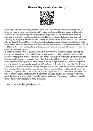 Beacon Day Center Case Study
According to Beacon Law.org, the motto states that The Beacon is a place where services are
being provided to help restore dignity, self respect, and hope to Houston s poor and homeless .
However, discrimination against the transgender population in The Beacon Day Center has
increased significantly over the past six months I began my intern, I attended Tuesday and
Thursday at the agency. I observed 10% of the transgender clients of The Beacon Day Center are
affected through this problem. The Beacon staff and volunteers do not practice what their motto
states, rather, they are showing an indifference to the motto. Since I started my internship in the fall
of 2016, I noticed that transgender clients seeking services are underserved, because... Show more
content on Helpwriting.net ...
In addition, Beacon needs to educate the staff on how to avoid discriminating or stereotyping
against this population. Beacon should have a policy and procedures pamphlet outlined and
attached to the agency manual on how to treat people with dignity and respect. Furthermore, The
Beacon should implement a service first policy that will enable them to offer services without
showing partiality to any gender. This change in policy and procedures will include acceptance
positive rules of the transgender population. This change will make it necessary for The Beacon
Day Center to receive additional funding through Gala that will allow an increase in training staff.
This change will assist with the restructuring of their current staff and implement roles that will
include all responsibilities. One of the barriers that might exist is effective communication for all
staff to become agents of change. But this problem could be handled by consistently offering
quarterly training to all employees avoid resistance to change. The managers and directors will
initiate all necessary changes to make this agenda
... Get more on HelpWriting.net ...
 