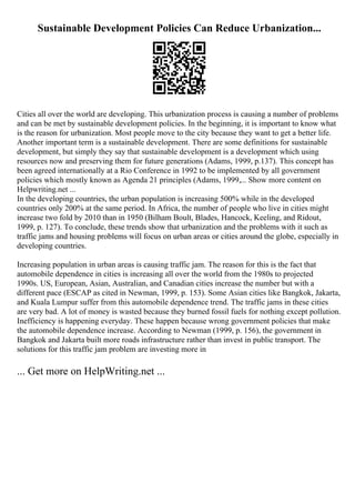 Sustainable Development Policies Can Reduce Urbanization...
Cities all over the world are developing. This urbanization process is causing a number of problems
and can be met by sustainable development policies. In the beginning, it is important to know what
is the reason for urbanization. Most people move to the city because they want to get a better life.
Another important term is a sustainable development. There are some definitions for sustainable
development, but simply they say that sustainable development is a development which using
resources now and preserving them for future generations (Adams, 1999, p.137). This concept has
been agreed internationally at a Rio Conference in 1992 to be implemented by all government
policies which mostly known as Agenda 21 principles (Adams, 1999,... Show more content on
Helpwriting.net ...
In the developing countries, the urban population is increasing 500% while in the developed
countries only 200% at the same period. In Africa, the number of people who live in cities might
increase two fold by 2010 than in 1950 (Bilham Boult, Blades, Hancock, Keeling, and Ridout,
1999, p. 127). To conclude, these trends show that urbanization and the problems with it such as
traffic jams and housing problems will focus on urban areas or cities around the globe, especially in
developing countries.
Increasing population in urban areas is causing traffic jam. The reason for this is the fact that
automobile dependence in cities is increasing all over the world from the 1980s to projected
1990s. US, European, Asian, Australian, and Canadian cities increase the number but with a
different pace (ESCAP as cited in Newman, 1999, p. 153). Some Asian cities like Bangkok, Jakarta,
and Kuala Lumpur suffer from this automobile dependence trend. The traffic jams in these cities
are very bad. A lot of money is wasted because they burned fossil fuels for nothing except pollution.
Inefficiency is happening everyday. These happen because wrong government policies that make
the automobile dependence increase. According to Newman (1999, p. 156), the government in
Bangkok and Jakarta built more roads infrastructure rather than invest in public transport. The
solutions for this traffic jam problem are investing more in
... Get more on HelpWriting.net ...
 