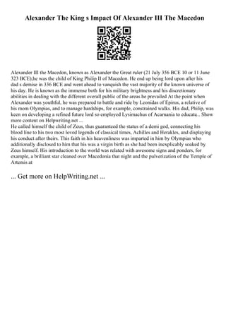 Alexander The King s Impact Of Alexander III The Macedon
Alexander III the Macedon, known as Alexander the Great ruler (21 July 356 BCE 10 or 11 June
323 BCE),he was the child of King Philip II of Macedon. He end up being lord upon after his
dad s demise in 336 BCE and went ahead to vanquish the vast majority of the known universe of
his day. He is known as the immense both for his military brightness and his discretionary
abilities in dealing with the different overall public of the areas he prevailed At the point when
Alexander was youthful, he was prepared to battle and ride by Leonidas of Epirus, a relative of
his mom Olympias, and to manage hardships, for example, constrained walks. His dad, Philip, was
keen on developing a refined future lord so employed Lysimachus of Acarnania to educate... Show
more content on Helpwriting.net ...
He called himself the child of Zeus, thus guaranteed the status of a demi god, connecting his
blood line to his two most loved legends of classical times, Achilles and Herakles, and displaying
his conduct after theirs. This faith in his heavenliness was imparted in him by Olympias who
additionally disclosed to him that his was a virgin birth as she had been inexplicably soaked by
Zeus himself. His introduction to the world was related with awesome signs and ponders, for
example, a brilliant star cleaned over Macedonia that night and the pulverization of the Temple of
Artemis at
... Get more on HelpWriting.net ...
 