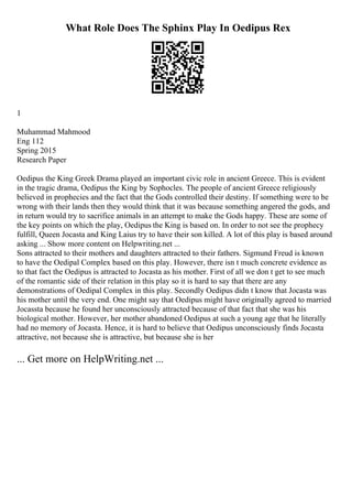 What Role Does The Sphinx Play In Oedipus Rex
1
Muhammad Mahmood
Eng 112
Spring 2015
Research Paper
Oedipus the King Greek Drama played an important civic role in ancient Greece. This is evident
in the tragic drama, Oedipus the King by Sophocles. The people of ancient Greece religiously
believed in prophecies and the fact that the Gods controlled their destiny. If something were to be
wrong with their lands then they would think that it was because something angered the gods, and
in return would try to sacrifice animals in an attempt to make the Gods happy. These are some of
the key points on which the play, Oedipus the King is based on. In order to not see the prophecy
fulfill, Queen Jocasta and King Laius try to have their son killed. A lot of this play is based around
asking ... Show more content on Helpwriting.net ...
Sons attracted to their mothers and daughters attracted to their fathers. Sigmund Freud is known
to have the Oedipal Complex based on this play. However, there isn t much concrete evidence as
to that fact the Oedipus is attracted to Jocasta as his mother. First of all we don t get to see much
of the romantic side of their relation in this play so it is hard to say that there are any
demonstrations of Oedipal Complex in this play. Secondly Oedipus didn t know that Jocasta was
his mother until the very end. One might say that Oedipus might have originally agreed to married
Jocassta because he found her unconsciously attracted because of that fact that she was his
biological mother. However, her mother abandoned Oedipus at such a young age that he literally
had no memory of Jocasta. Hence, it is hard to believe that Oedipus unconsciously finds Jocasta
attractive, not because she is attractive, but because she is her
... Get more on HelpWriting.net ...
 