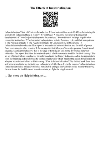The Effects of Industrialization
Industrialization Table of Contents Introduction 3 How industrialism started? 4 Revolutionizing the
World with Industries Back in History: 5 First Phase: A reason to move towards industrial
development. 6 Three Major Developments in America: 7 Second Phase: An urge to gain what
competitor nation has. 7 The Impact of industrialism, both in America, U.K. and their competitors:
9 The Positive Impacts: 9 The Negative Impacts: 11 Conclusion: 12 Bibliography 13
Industrialization Introduction This report is about rise of industrialization and the shift of power
from one colony to other country. It focuses on the fruitful acts of the major powers, America and
England. Starting from history, that is the urge of forming an idea to the diversified nature of
industries; this report describes the various impacts of this act on the world in the 19th century. The
set up of industrialism could never be understood until the history is known, and so the report starts
from the meaning and is followed by the historical events which became the reason for countries to
adapt or boost industrialism in 19th century. What is Industrialization? The shift of work from hand
and home manufacturing to factory or industrial work (Kelly, n.d.), is the move of industrialization.
Industrialization is a process which has remarkably changed the world in such a manner that now;
the war is not for land like read in ancient times, to fight for kingdoms with
... Get more on HelpWriting.net ...
 