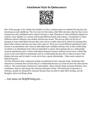 Attachment Style In Quinceanera
One of the passage is for Latinos the females is to have a Quinceanera to celebrate her big day into
becoming in early adulthood. The Jews have for the males a Bar Mitzvah shows that the boy is now
coming into early adulthood and is ready to become a man. Pluralism is where different religions or
cultures come together in a society and accept different beliefs and cultures. Assimilation is where
different cultures influence one another and become mixed. This has an effect on the rite of
passage on some individuals because they may start to wonder about their culture by learning facts
about other cultures and may not want to be a part of. There are several different attachment styles.
Secure is an attachment style when an individual feels confident and has trust in their relationship.
Avoidant is an attachment style when an individual is unsure about getting into in a relationship.
Anxious attachment style is where individuals demand closeness and have trust issues. I think that
secure is the most effective attachment style in a relationship because this is when you have trust
balance between each to make it work out to have a great relationship.... Show more content on
Helpwriting.net ...
The first attraction style is physical, people are attracted to how someone looks. Sometimes this
attraction to someone does not last long in a relationship because you find out how the other person
really is. The second type of attraction is personality, when someone finds someone hilarious, nice,
considerate, honest, and caring, they become attracted to them. The third type of attraction is
intimacy, people are attracted to someone because they are able to share their feelings, private
thoughts, and reveal things about
... Get more on HelpWriting.net ...
 