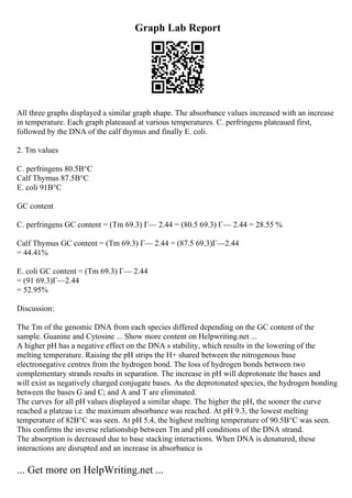 Graph Lab Report
All three graphs displayed a similar graph shape. The absorbance values increased with an increase
in temperature. Each graph plateaued at various temperatures. C. perfringens plateaued first,
followed by the DNA of the calf thymus and finally E. coli.
2. Tm values
C. perfringens 80.5В°C
Calf Thymus 87.5В°C
E. coli 91В°C
GC content
C. perfringens GC content = (Tm 69.3) Г— 2.44 = (80.5 69.3) Г— 2.44 = 28.55 %
Calf Thymus GC content = (Tm 69.3) Г— 2.44 = (87.5 69.3)Г—2.44
= 44.41%
E. coli GC content = (Tm 69.3) Г— 2.44
= (91 69.3)Г—2.44
= 52.95%
Discussion:
The Tm of the genomic DNA from each species differed depending on the GC content of the
sample. Guanine and Cytosine ... Show more content on Helpwriting.net ...
A higher pH has a negative effect on the DNA s stability, which results in the lowering of the
melting temperature. Raising the pH strips the H+ shared between the nitrogenous base
electronegative centres from the hydrogen bond. The loss of hydrogen bonds between two
complementary strands results in separation. The increase in pH will deprotonate the bases and
will exist as negatively charged conjugate bases. As the deprotonated species, the hydrogen bonding
between the bases G and C; and A and T are eliminated.
The curves for all pH values displayed a similar shape. The higher the pH, the sooner the curve
reached a plateau i.e. the maximum absorbance was reached. At pH 9.3, the lowest melting
temperature of 82В°C was seen. At pH 5.4, the highest melting temperature of 90.5В°C was seen.
This confirms the inverse relationship between Tm and pH conditions of the DNA strand.
The absorption is decreased due to base stacking interactions. When DNA is denatured, these
interactions are disrupted and an increase in absorbance is
... Get more on HelpWriting.net ...
 